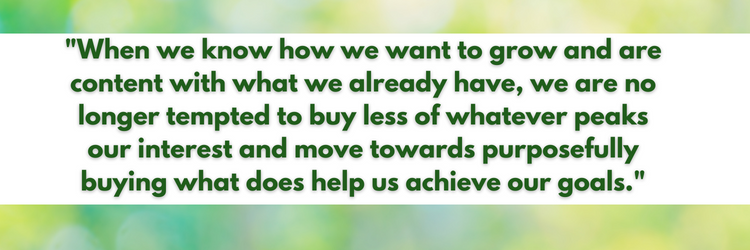 "When we know how we want to grow and are content with what we already have, we are no longer tempted to buy less of whatever peaks our interest and move towards purposefully buying what does help us achieve our goals."